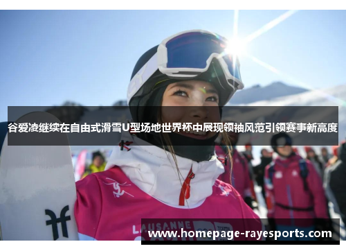 谷爱凌继续在自由式滑雪U型场地世界杯中展现领袖风范引领赛事新高度