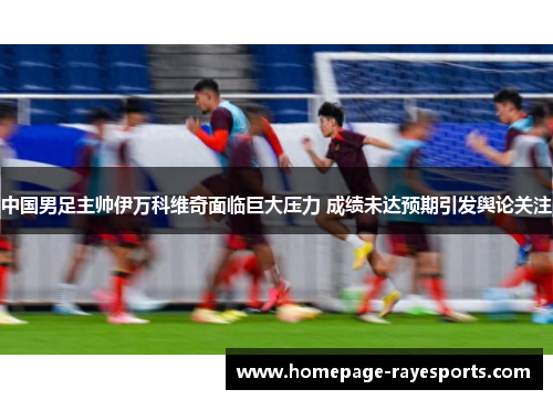 中国男足主帅伊万科维奇面临巨大压力 成绩未达预期引发舆论关注